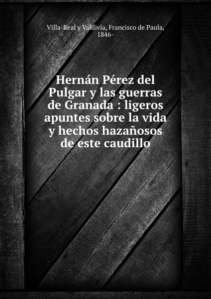 Обложка книги Hernan Perez del Pulgar y las guerras de Granada : ligeros apuntes sobre la vida y hechos hazanosos de este caudillo, Villa-Real y Valdivia