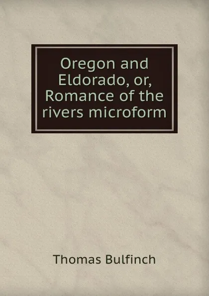 Обложка книги Oregon and Eldorado, or, Romance of the rivers microform, Bulfinch Thomas