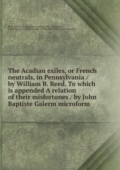 Обложка книги The Acadian exiles, or French neutrals, in Pennsylvania / by William B. Reed. To which is appended A relation of their misfortunes / by John Baptiste Galerm microform, William Bradford Reed