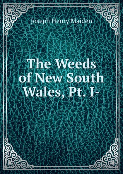 Обложка книги The Weeds of New South Wales, Pt. I-, Joseph Henry Maiden