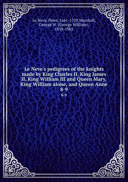 Обложка книги Le Neve.s pedigrees of the knights made by King Charles II, King James II, King William III and Queen Mary, King William alone, and Queen Anne. 8-9, Peter le Neve