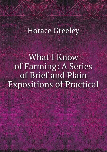 Обложка книги What I Know of Farming: A Series of Brief and Plain Expositions of Practical ., Horace Greeley