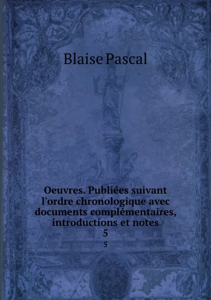 Обложка книги Oeuvres. Publiees suivant l.ordre chronologique avec documents complementaires, introductions et notes. 5, Blaise Pascal