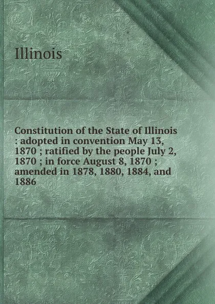 Обложка книги Constitution of the State of Illinois : adopted in convention May 13, 1870 ; ratified by the people July 2, 1870 ; in force August 8, 1870 ; amended in 1878, 1880, 1884, and 1886, Illinois