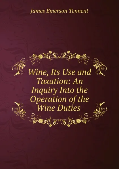 Обложка книги Wine, Its Use and Taxation: An Inquiry Into the Operation of the Wine Duties ., James Emerson Tennent