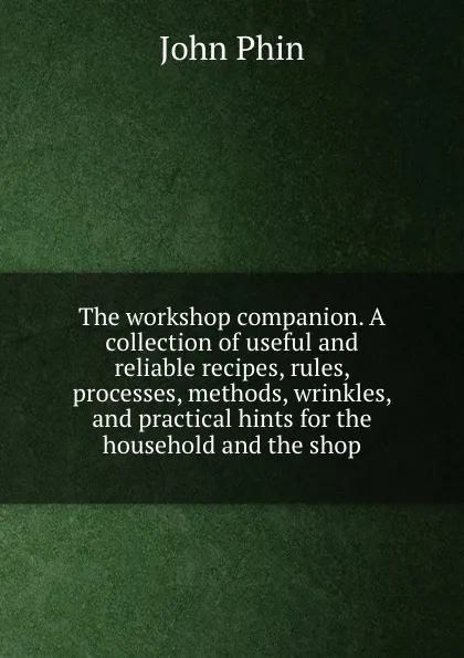 Обложка книги The workshop companion. A collection of useful and reliable recipes, rules, processes, methods, wrinkles, and practical hints for the household and the shop, John Phin