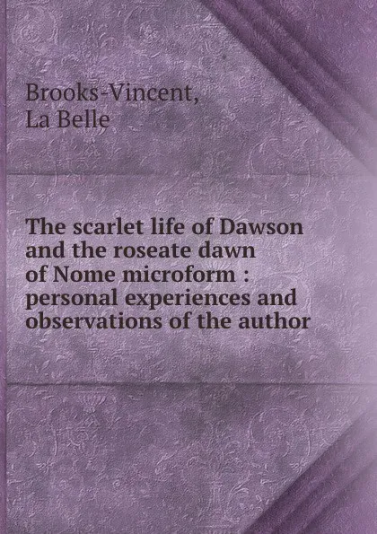 Обложка книги The scarlet life of Dawson and the roseate dawn of Nome microform : personal experiences and observations of the author, La Belle Brooks-Vincent