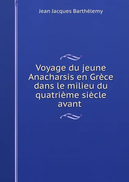 Обложка книги Voyage du jeune Anacharsis en Grece dans le milieu du quatrieme siecle avant ., Jean Jacques Barthélemy