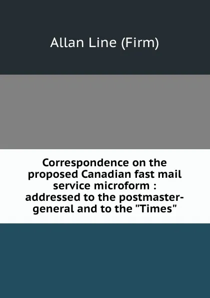 Обложка книги Correspondence on the proposed Canadian fast mail service microform : addressed to the postmaster-general and to the 