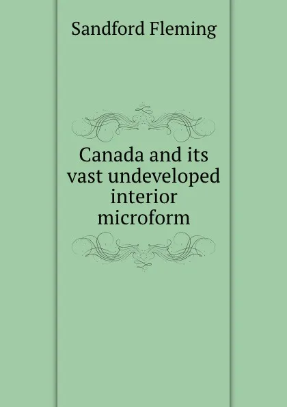 Обложка книги Canada and its vast undeveloped interior microform, Sandford Fleming