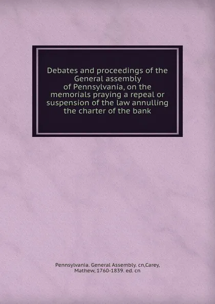 Обложка книги Debates and proceedings of the General assembly of Pennsylvania, on the memorials praying a repeal or suspension of the law annulling the charter of the bank, Pennsylvania. General Assembly. cn