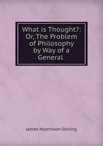 Обложка книги What is Thought.: Or, The Problem of Philosophy by Way of a General ., James Hutchison Stirling