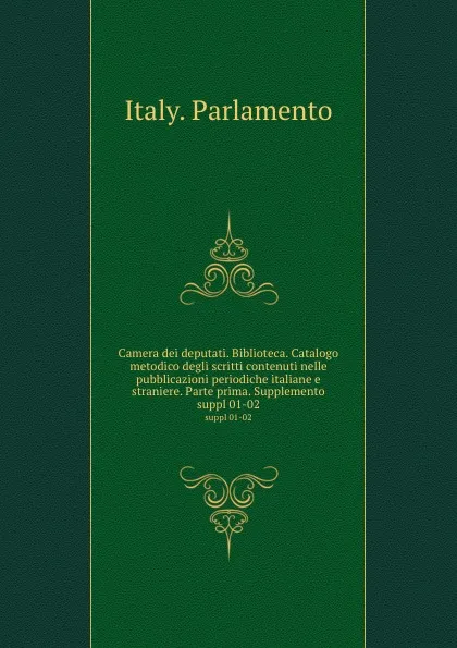 Обложка книги Camera dei deputati. Biblioteca. Catalogo metodico degli scritti contenuti nelle pubblicazioni periodiche italiane e straniere. Parte prima. Supplemento. suppl 01-02, Italy. Parlamento