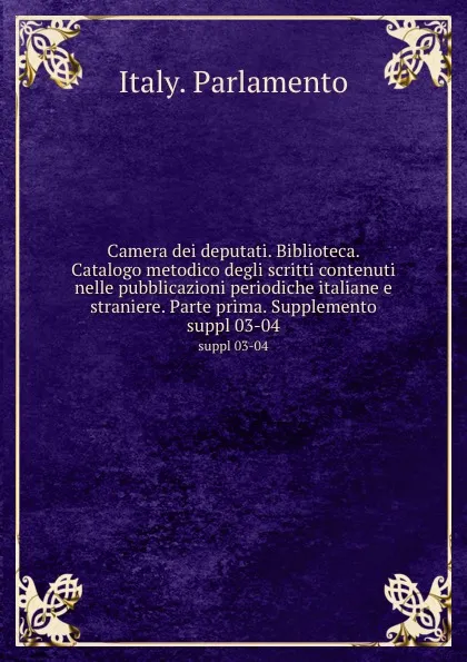 Обложка книги Camera dei deputati. Biblioteca. Catalogo metodico degli scritti contenuti nelle pubblicazioni periodiche italiane e straniere. Parte prima. Supplemento. suppl 03-04, Italy. Parlamento