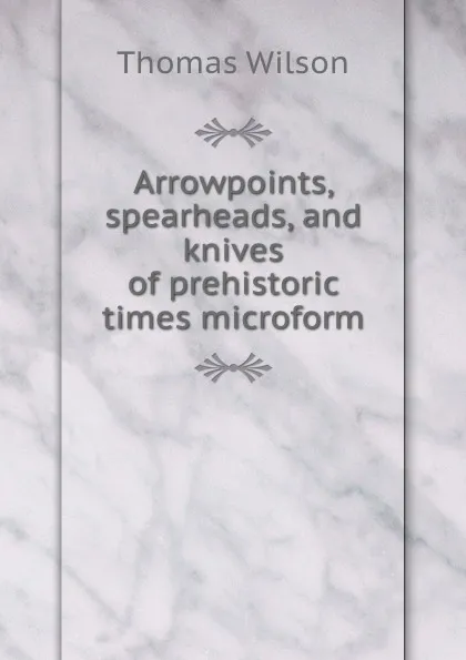 Обложка книги Arrowpoints, spearheads, and knives of prehistoric times microform, Thomas Wilson