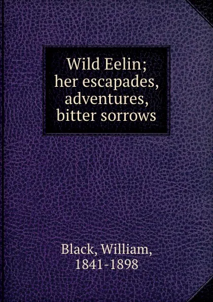 Обложка книги Wild Eelin; her escapades, adventures, . bitter sorrows, William Black