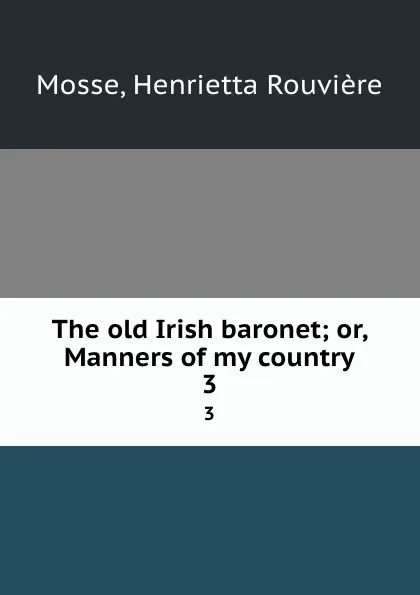 Обложка книги The old Irish baronet; or, Manners of my country. 3, Henrietta Rouvière Mosse