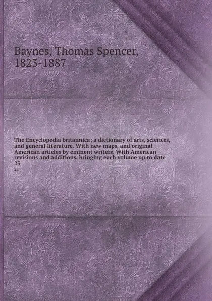 Обложка книги The Encyclopedia britannica; a dictionary of arts, sciences, and general literature. With new maps, and original American articles by eminent writers. With American revisions and additions, bringing each volume up to date. 23, Thomas Spencer Baynes