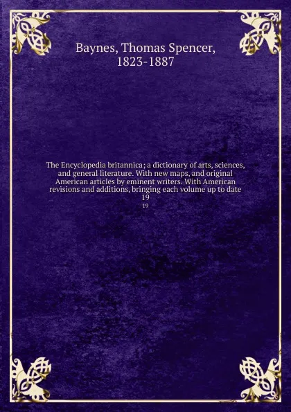 Обложка книги The Encyclopedia britannica; a dictionary of arts, sciences, and general literature. With new maps, and original American articles by eminent writers. With American revisions and additions, bringing each volume up to date. 19, Thomas Spencer Baynes