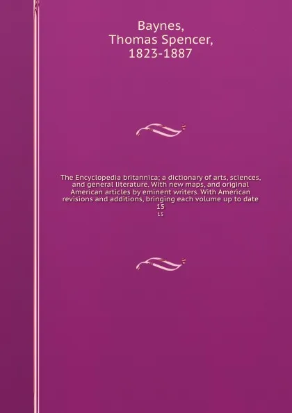 Обложка книги The Encyclopedia britannica; a dictionary of arts, sciences, and general literature. With new maps, and original American articles by eminent writers. With American revisions and additions, bringing each volume up to date. 15, Thomas Spencer Baynes
