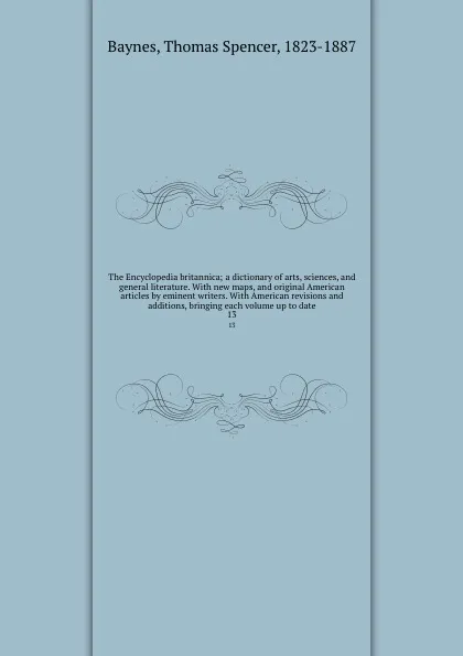 Обложка книги The Encyclopedia britannica; a dictionary of arts, sciences, and general literature. With new maps, and original American articles by eminent writers. With American revisions and additions, bringing each volume up to date. 13, Thomas Spencer Baynes