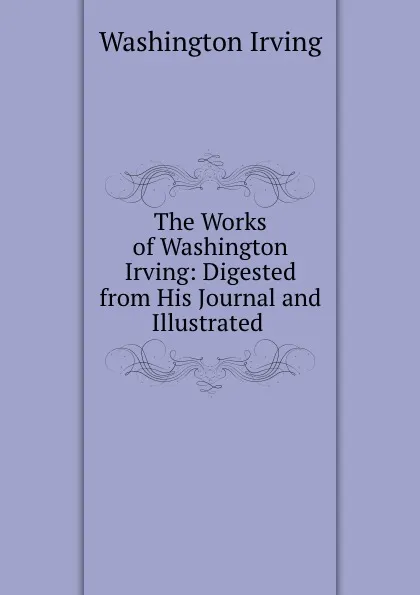 Обложка книги The Works of Washington Irving: Digested from His Journal and Illustrated ., Washington Irving