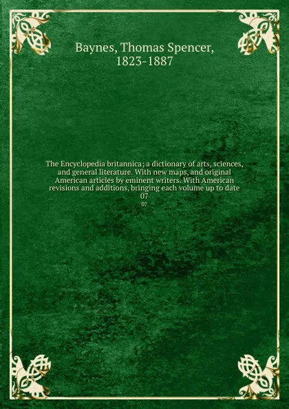 Обложка книги The Encyclopedia britannica; a dictionary of arts, sciences, and general literature. With new maps, and original American articles by eminent writers. With American revisions and additions, bringing each volume up to date. 07, Thomas Spencer Baynes