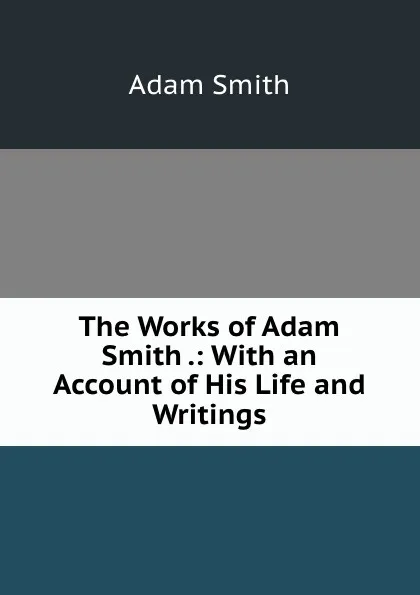 Обложка книги The Works of Adam Smith .: With an Account of His Life and Writings, Adam Smith