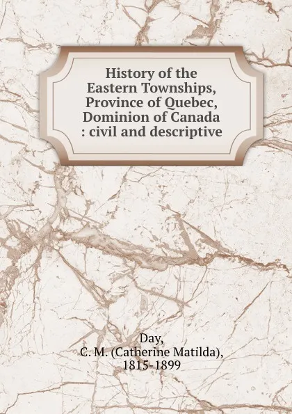 Обложка книги History of the Eastern Townships, Province of Quebec, Dominion of Canada : civil and descriptive, Catherine Matilda Day