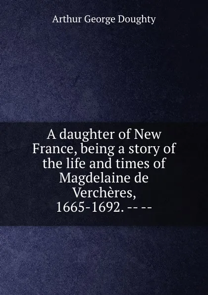 Обложка книги A daughter of New France, being a story of the life and times of Magdelaine de Vercheres, 1665-1692. -- --, Doughty Arthur G