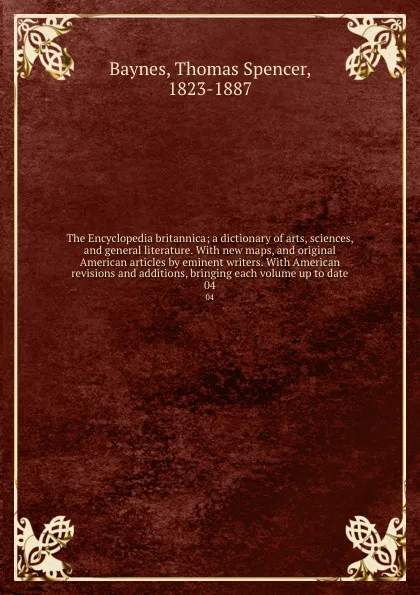 Обложка книги The Encyclopedia britannica; a dictionary of arts, sciences, and general literature. With new maps, and original American articles by eminent writers. With American revisions and additions, bringing each volume up to date. 04, Thomas Spencer Baynes