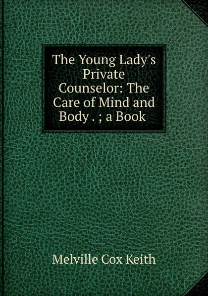 Обложка книги The Young Lady.s Private Counselor: The Care of Mind and Body . ; a Book ., Melville Cox Keith