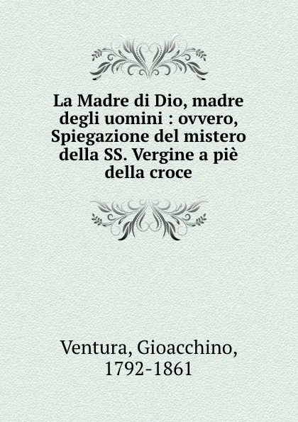 Обложка книги La Madre di Dio, madre degli uomini : ovvero, Spiegazione del mistero della SS. Vergine a pie della croce, Gioacchino Ventura