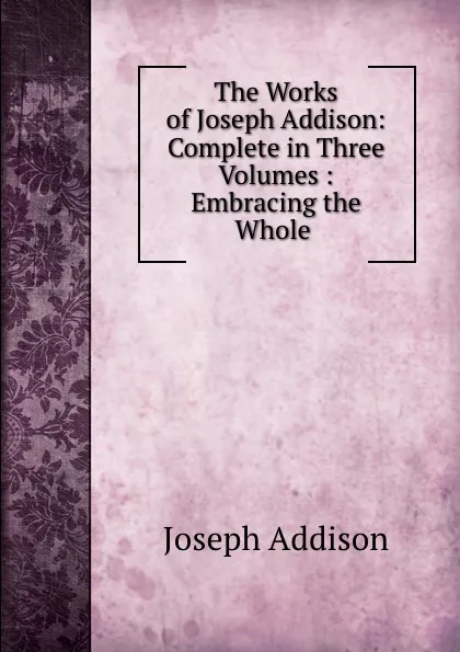 Обложка книги The Works of Joseph Addison: Complete in Three Volumes : Embracing the Whole ., Joseph Addison