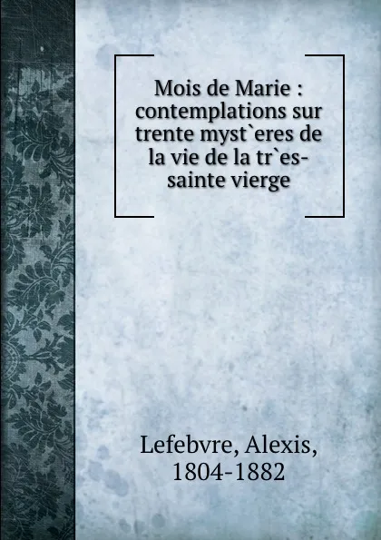 Обложка книги Mois de Marie : contemplations sur trente myst.eres de la vie de la tr.es-sainte vierge, Alexis Lefebvre