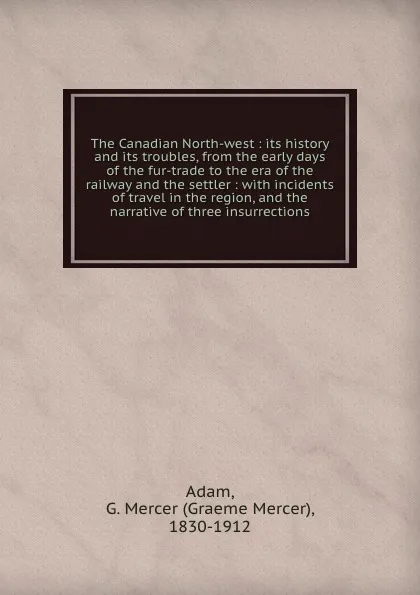 Обложка книги The Canadian North-west : its history and its troubles, from the early days of the fur-trade to the era of the railway and the settler : with incidents of travel in the region, and the narrative of three insurrections, Graeme Mercer Adam