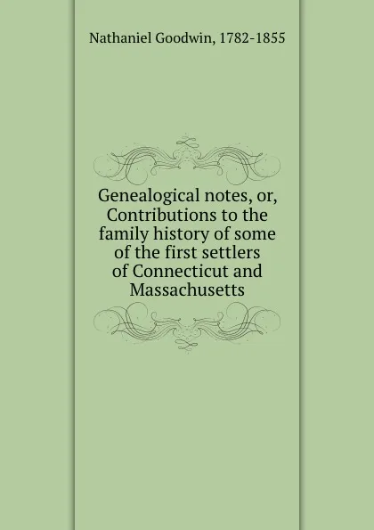 Обложка книги Genealogical notes, or, Contributions to the family history of some of the first settlers of Connecticut and Massachusetts, Nathaniel Goodwin