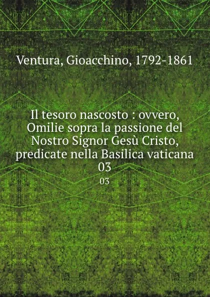 Обложка книги Il tesoro nascosto : ovvero, Omilie sopra la passione del Nostro Signor Gesu Cristo, predicate nella Basilica vaticana. 03, Gioacchino Ventura
