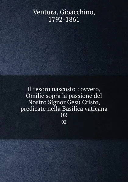 Обложка книги Il tesoro nascosto : ovvero, Omilie sopra la passione del Nostro Signor Gesu Cristo, predicate nella Basilica vaticana. 02, Gioacchino Ventura