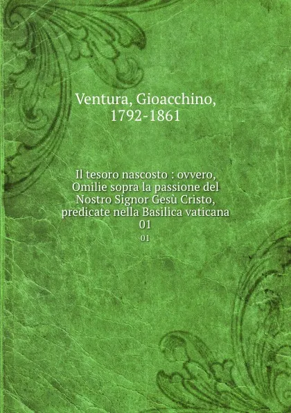 Обложка книги Il tesoro nascosto : ovvero, Omilie sopra la passione del Nostro Signor Gesu Cristo, predicate nella Basilica vaticana. 01, Gioacchino Ventura