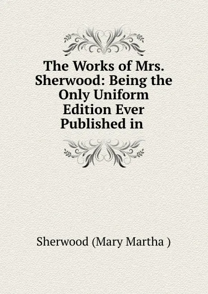 Обложка книги The Works of Mrs. Sherwood: Being the Only Uniform Edition Ever Published in ., Sherwood Mary Martha