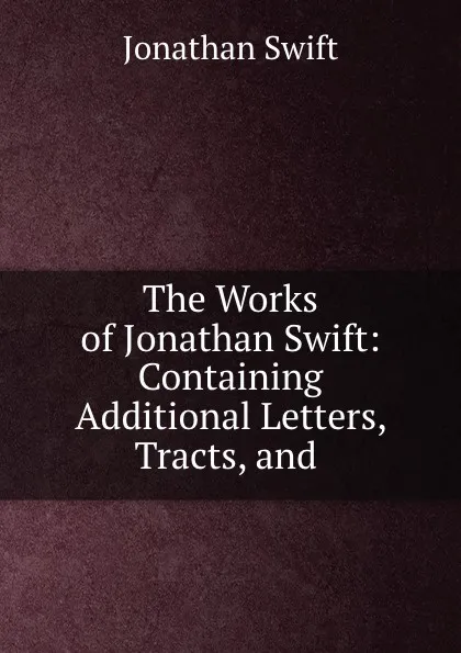 Обложка книги The Works of Jonathan Swift: Containing Additional Letters, Tracts, and ., Jonathan Swift