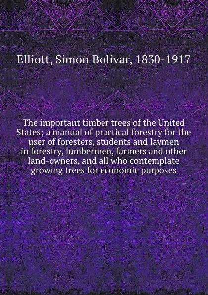 Обложка книги The important timber trees of the United States; a manual of practical forestry for the user of foresters, students and laymen in forestry, lumbermen, farmers and other land-owners, and all who contemplate growing trees for economic purposes, Simon Bolivar Elliott