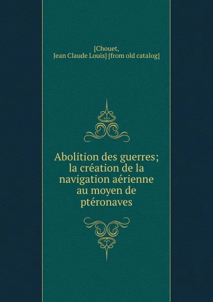 Обложка книги Abolition des guerres; la creation de la navigation aerienne au moyen de pteronaves, Jean Claude Louis Chouet