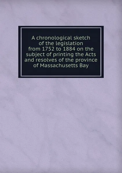 Обложка книги A chronological sketch of the legislation from 1752 to 1884 on the subject of printing the Acts and resolves of the province of Massachusetts Bay, Massachusetts. Province law commission