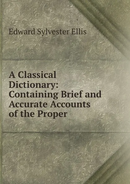 Обложка книги A Classical Dictionary: Containing Brief and Accurate Accounts of the Proper ., Edward Sylvester Ellis