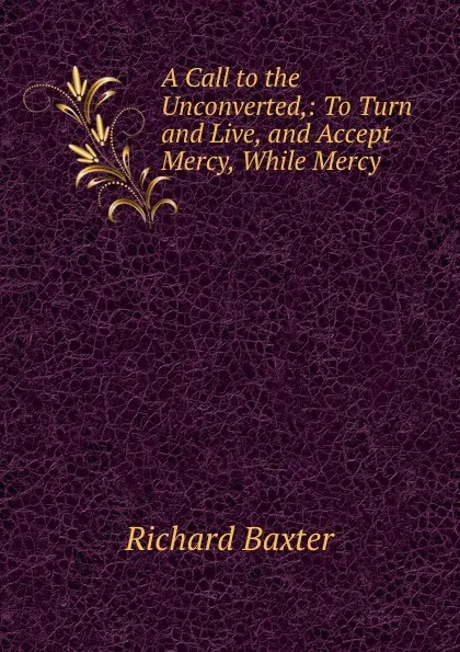 Обложка книги A Call to the Unconverted,: To Turn and Live, and Accept Mercy, While Mercy ., Richard Baxter