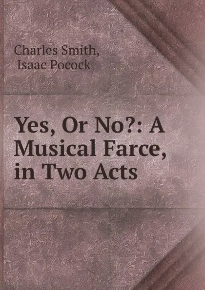 Обложка книги Yes, Or No.: A Musical Farce, in Two Acts, Charles Smith