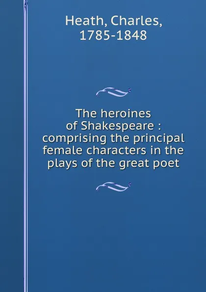 Обложка книги The heroines of Shakespeare : comprising the principal female characters in the plays of the great poet, Charles Heath