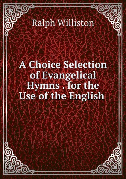 Обложка книги A Choice Selection of Evangelical Hymns . for the Use of the English, Ralph Williston